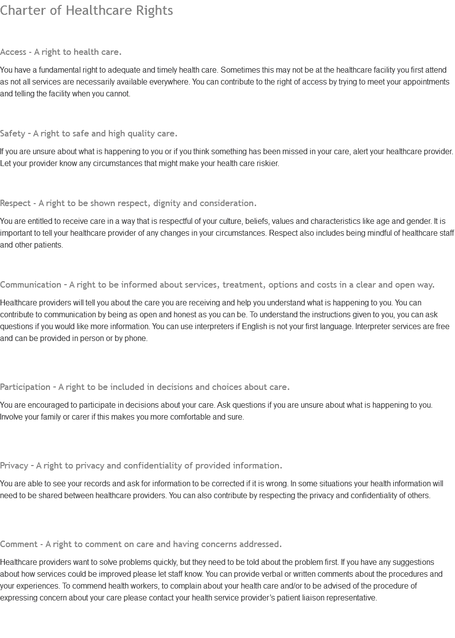 Charter of Healthcare Rights Access - A right to health care. You have a fundamental right to adequate and timely health care. Sometimes this may not be at the healthcare facility you first attend as not all services are necessarily available everywhere. You can contribute to the right of access by trying to meet your appointments and telling the facility when you cannot. Safety – A right to safe and high quality care. If you are unsure about what is happening to you or if you think something has been missed in your care, alert your healthcare provider. Let your provider know any circumstances that might make your health care riskier. Respect - A right to be shown respect, dignity and consideration. You are entitled to receive care in a way that is respectful of your culture, beliefs, values and characteristics like age and gender. It is important to tell your healthcare provider of any changes in your circumstances. Respect also includes being mindful of healthcare staff and other patients. Communication – A right to be informed about services, treatment, options and costs in a clear and open way. Healthcare providers will tell you about the care you are receiving and help you understand what is happening to you. You can contribute to communication by being as open and honest as you can be. To understand the instructions given to you, you can ask questions if you would like more information. You can use interpreters if English is not your first language. Interpreter services are free and can be provided in person or by phone. Participation – A right to be included in decisions and choices about care. You are encouraged to participate in decisions about your care. Ask questions if you are unsure about what is happening to you. Involve your family or carer if this makes you more comfortable and sure. Privacy – A right to privacy and confidentiality of provided information. You are able to see your records and ask for information to be corrected if it is wrong. In some situations your health information will need to be shared between healthcare providers. You can also contribute by respecting the privacy and confidentiality of others. Comment - A right to comment on care and having concerns addressed. Healthcare providers want to solve problems quickly, but they need to be told about the problem first. If you have any suggestions about how services could be improved please let staff know. You can provide verbal or written comments about the procedures and your experiences. To commend health workers, to complain about your health care and/or to be advised of the procedure of expressing concern about your care please contact your health service provider’s patient liaison representative. 